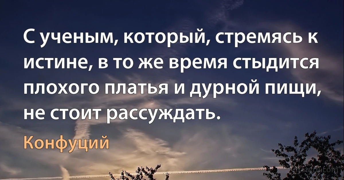 С ученым, который, стремясь к истине, в то же время стыдится плохого платья и дурной пищи, не стоит рассуждать. (Конфуций)