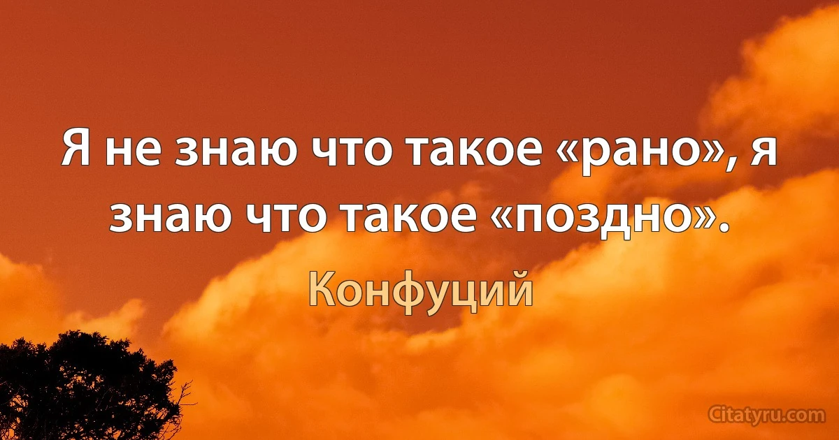 Я не знаю что такое «рано», я знаю что такое «поздно». (Конфуций)