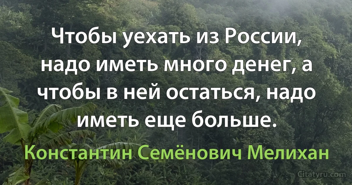 Чтобы уехать из России, надо иметь много денег, а чтобы в ней остаться, надо иметь еще больше. (Константин Семёнович Мелихан)