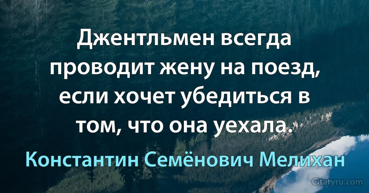 Джентльмен всегда проводит жену на поезд, если хочет убедиться в том, что она уехала. (Константин Семёнович Мелихан)