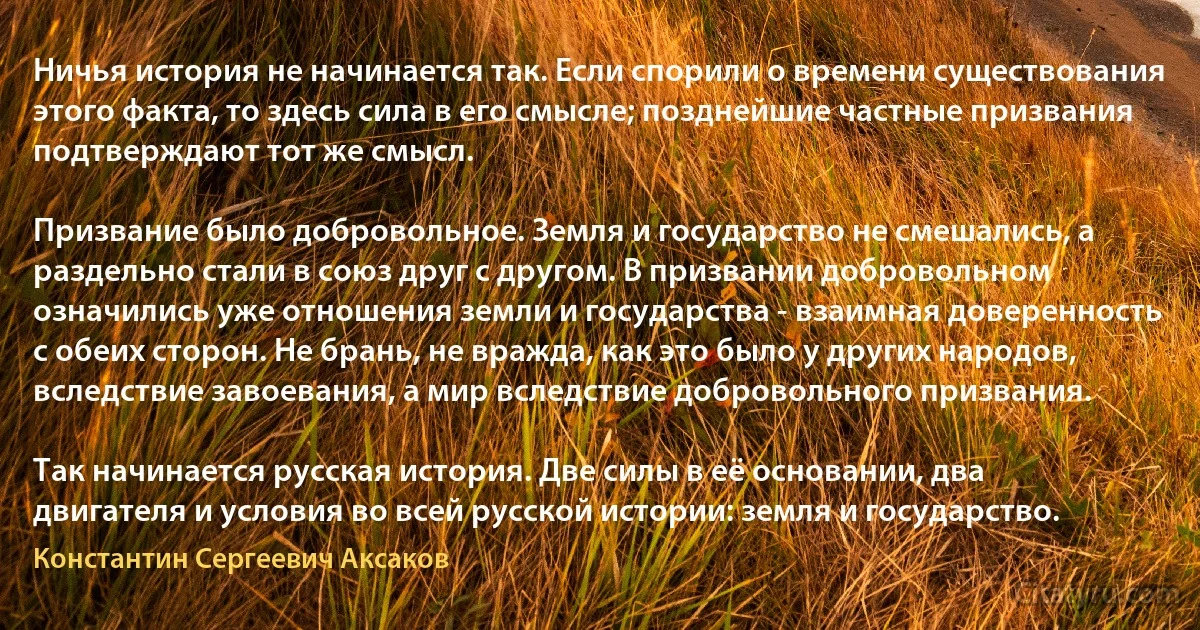 Ничья история не начинается так. Если спорили о времени существования этого факта, то здесь сила в его смысле; позднейшие частные призвания подтверждают тот же смысл.

Призвание было добровольное. Земля и государство не смешались, а раздельно стали в союз друг с другом. В призвании добровольном означились уже отношения земли и государства - взаимная доверенность с обеих сторон. Не брань, не вражда, как это было у других народов, вследствие завоевания, а мир вследствие добровольного призвания.

Так начинается русская история. Две силы в её основании, два двигателя и условия во всей русской истории: земля и государство. (Константин Сергеевич Аксаков)