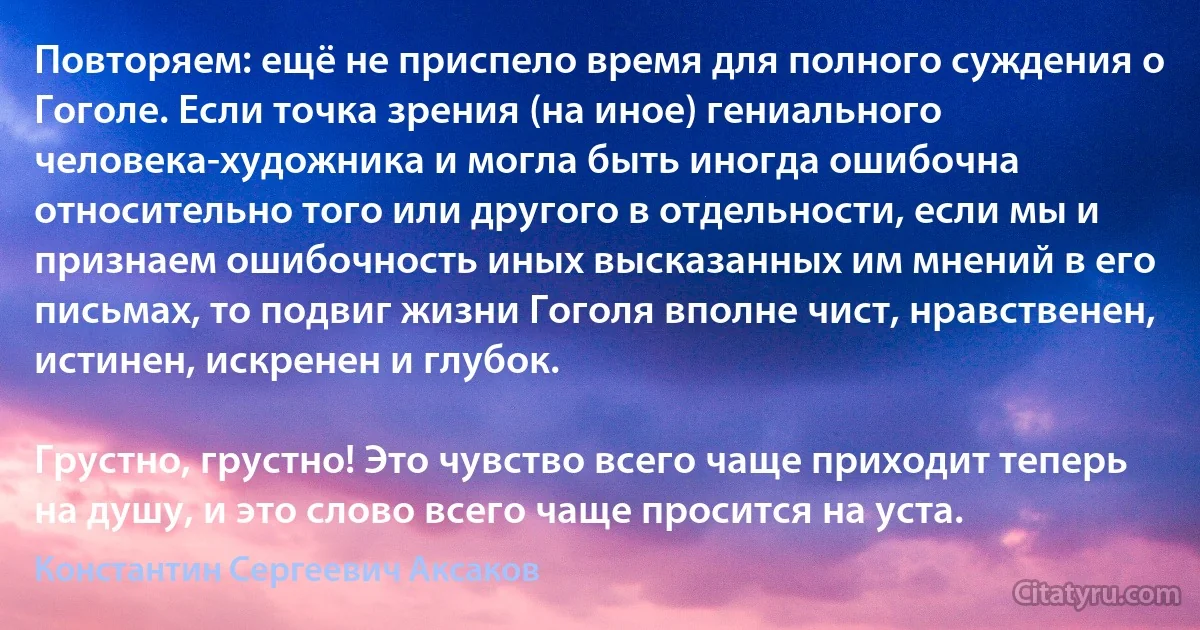 Повторяем: ещё не приспело время для полного суждения о Гоголе. Если точка зрения (на иное) гениального человека-художника и могла быть иногда ошибочна относительно того или другого в отдельности, если мы и признаем ошибочность иных высказанных им мнений в его письмах, то подвиг жизни Гоголя вполне чист, нравственен, истинен, искренен и глубок.

Грустно, грустно! Это чувство всего чаще приходит теперь на душу, и это слово всего чаще просится на уста. (Константин Сергеевич Аксаков)