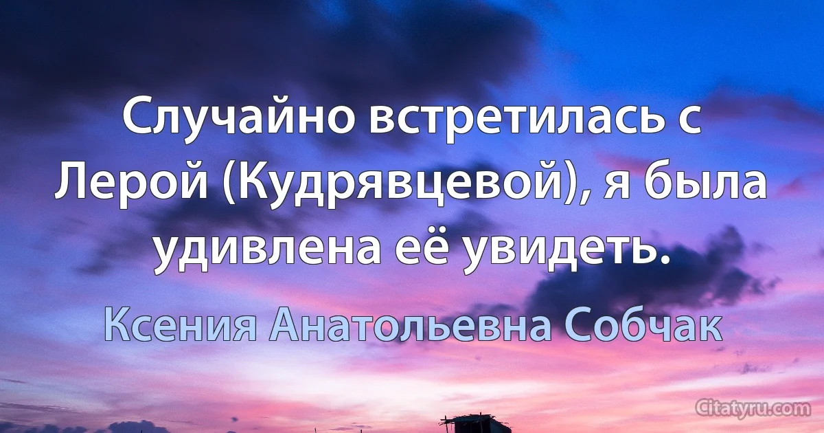 Случайно встретилась с Лерой (Кудрявцевой), я была удивлена её увидеть. (Ксения Анатольевна Собчак)