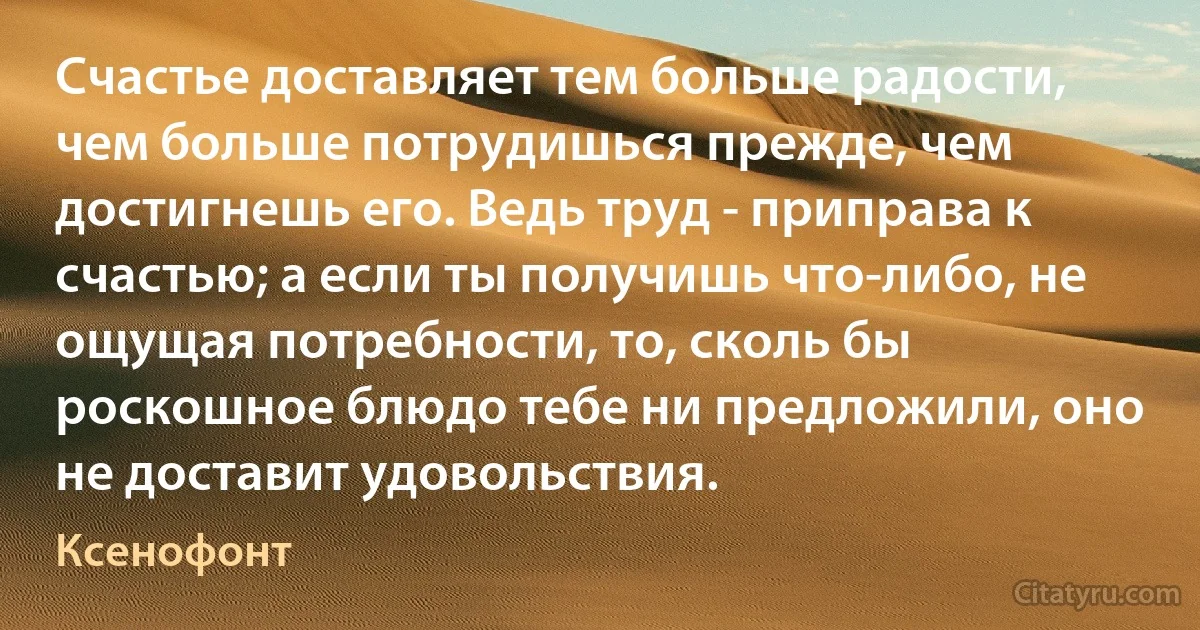 Счастье доставляет тем больше радости, чем больше потрудишься прежде, чем достигнешь его. Ведь труд - приправа к счастью; а если ты получишь что-либо, не ощущая потребности, то, сколь бы роскошное блюдо тебе ни предложили, оно не доставит удовольствия. (Ксенофонт)