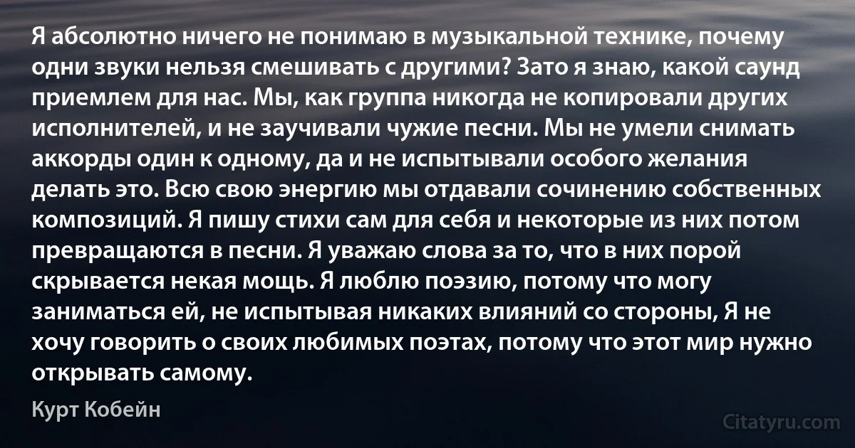 Я абсолютно ничего не понимаю в музыкальной технике, почему одни звуки нельзя смешивать с другими? Зато я знаю, какой саунд приемлем для нас. Мы, как группа никогда не копировали других исполнителей, и не заучивали чужие песни. Мы не умели снимать аккорды один к одному, да и не испытывали особого желания делать это. Всю свою энергию мы отдавали сочинению собственных композиций. Я пишу стихи сам для себя и некоторые из них потом превращаются в песни. Я уважаю слова за то, что в них порой скрывается некая мощь. Я люблю поэзию, потому что могу заниматься ей, не испытывая никаких влияний со стороны, Я не хочу говорить о своих любимых поэтах, потому что этот мир нужно открывать самому. (Курт Кобейн)