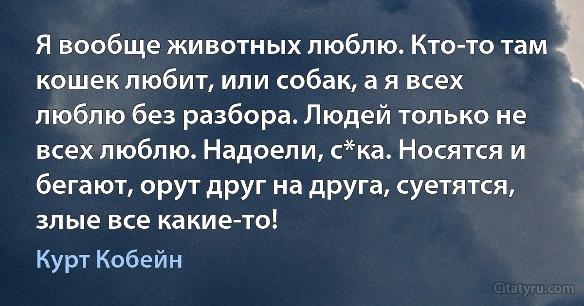 Я вообще животных люблю. Кто-то там кошек любит, или собак, а я всех люблю без разбора. Людей только не всех люблю. Надоели, с*ка. Носятся и бегают, орут друг на друга, суетятся, злые все какие-то! (Курт Кобейн)