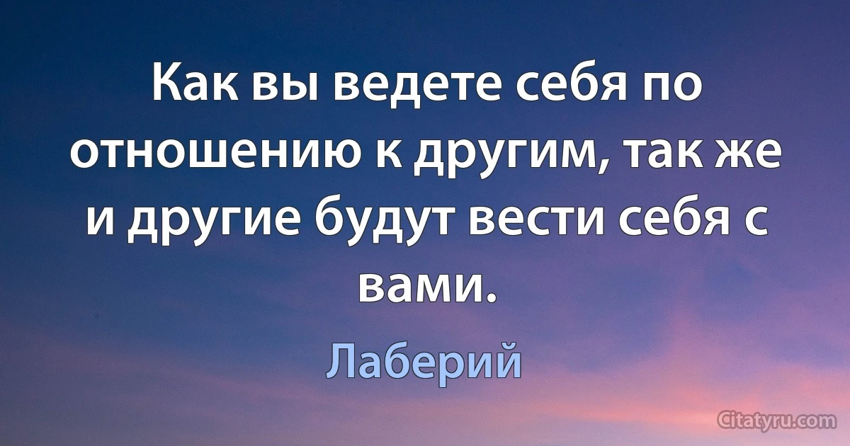 Как вы ведете себя по отношению к другим, так же и другие будут вести себя с вами. (Лаберий)