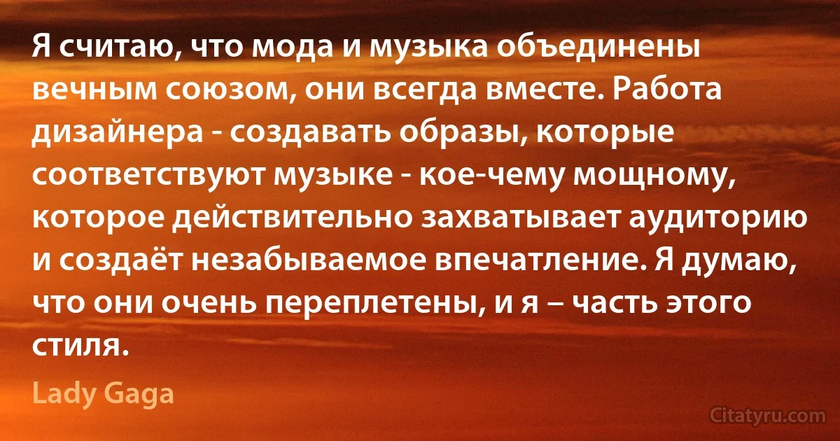 Я считаю, что мода и музыка объединены вечным союзом, они всегда вместе. Работа дизайнера - создавать образы, которые соответствуют музыке - кое-чему мощному, которое действительно захватывает аудиторию и создаёт незабываемое впечатление. Я думаю, что они очень переплетены, и я – часть этого стиля. (Lady Gaga)