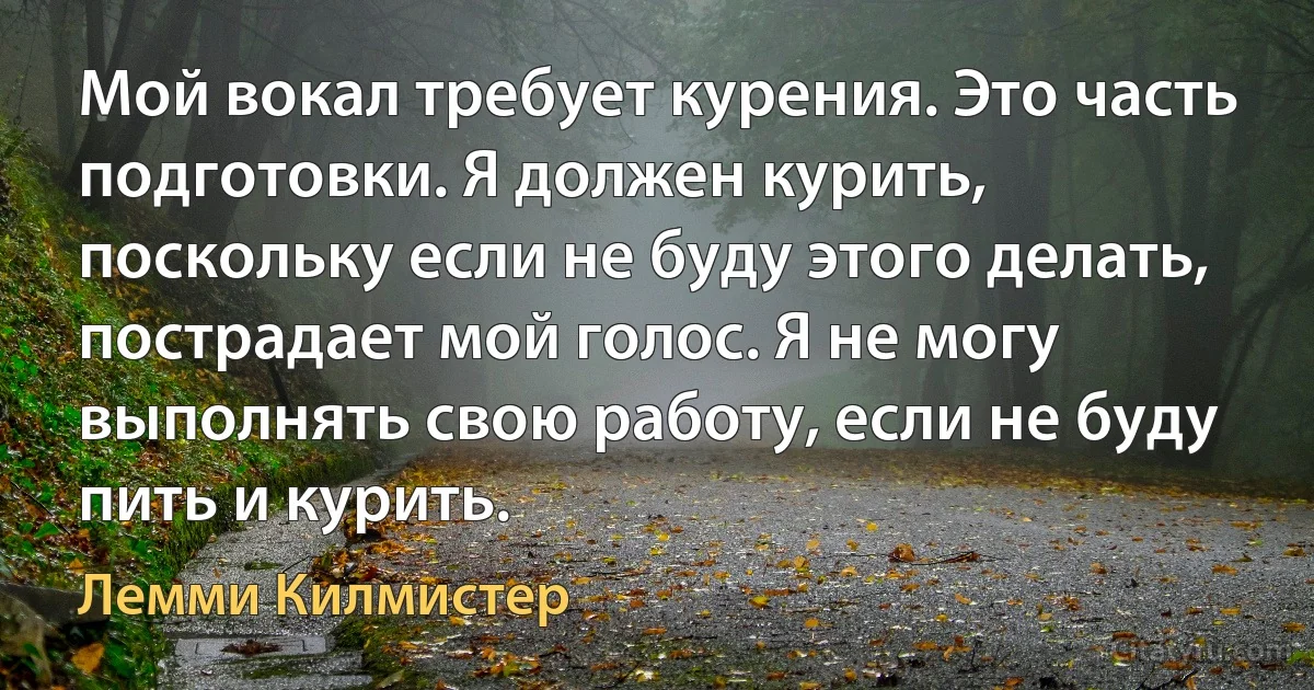 Мой вокал требует курения. Это часть подготовки. Я должен курить, поскольку если не буду этого делать, пострадает мой голос. Я не могу выполнять свою работу, если не буду пить и курить. (Лемми Килмистер)