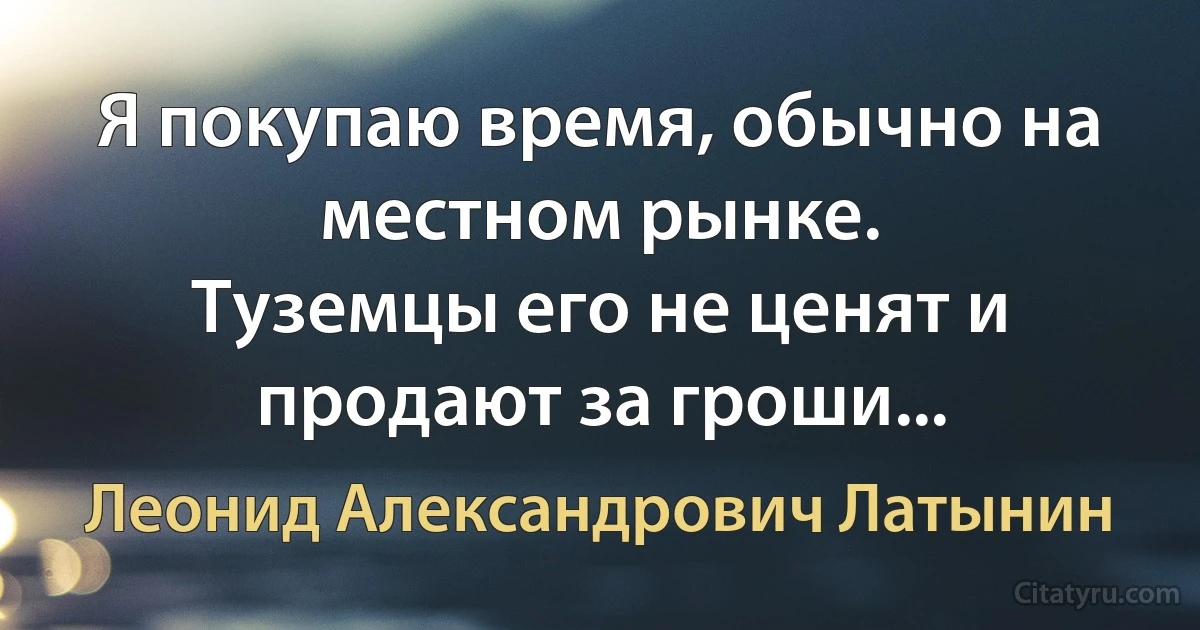 Я покупаю время, обычно на местном рынке.
Туземцы его не ценят и продают за гроши... (Леонид Александрович Латынин)