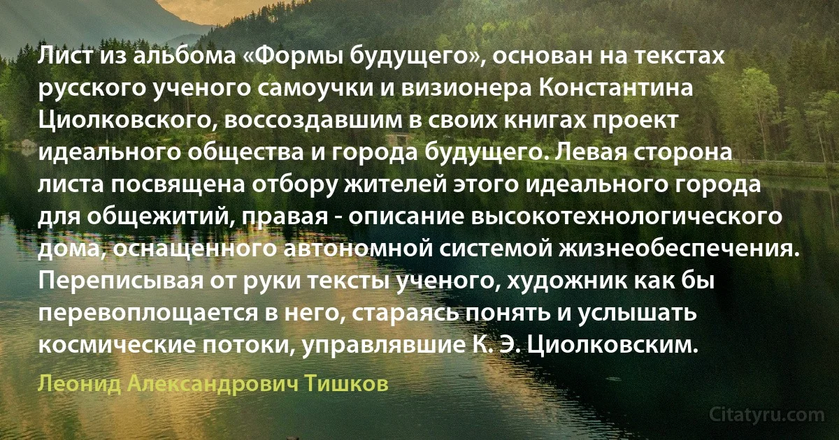 Лист из альбома «Формы будущего», основан на текстах русского ученого самоучки и визионера Константина Циолковского, воссоздавшим в своих книгах проект идеального общества и города будущего. Левая сторона листа посвящена отбору жителей этого идеального города для общежитий, правая - описание высокотехнологического дома, оснащенного автономной системой жизнеобеспечения. Переписывая от руки тексты ученого, художник как бы перевоплощается в него, стараясь понять и услышать космические потоки, управлявшие К. Э. Циолковским. (Леонид Александрович Тишков)