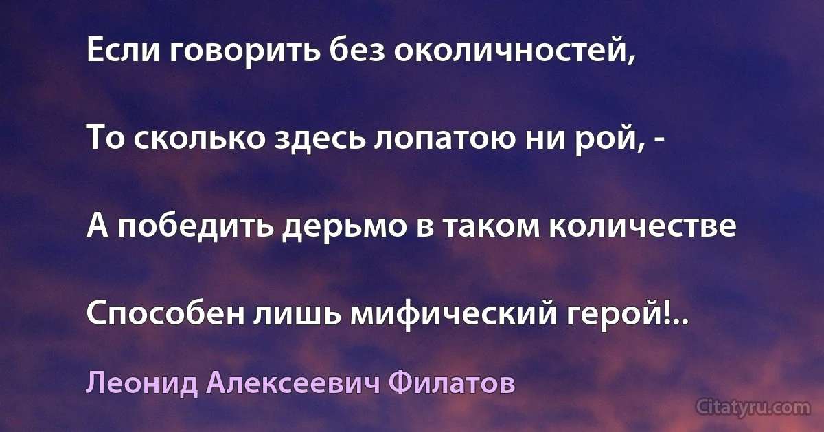 Если говорить без околичностей,

То сколько здесь лопатою ни рой, -

А победить дерьмо в таком количестве

Способен лишь мифический герой!.. (Леонид Алексеевич Филатов)