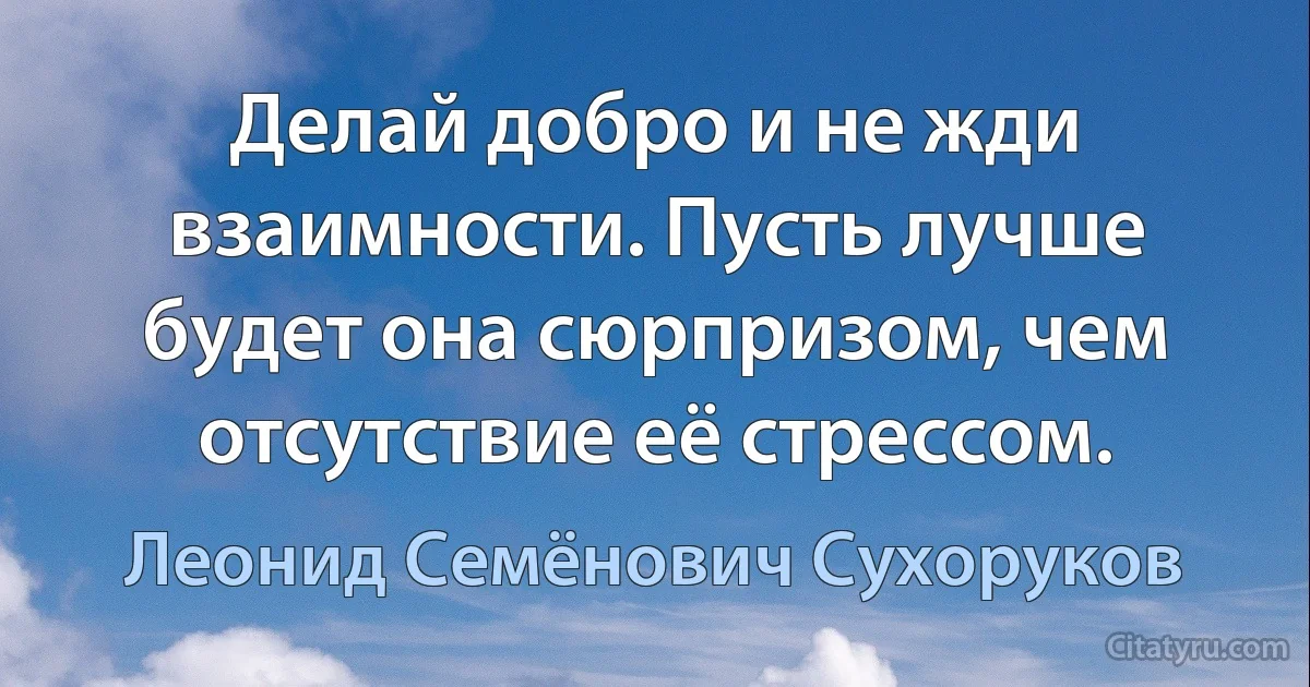 Делай добро и не жди взаимности. Пусть лучше будет она сюрпризом, чем отсутствие её стрессом. (Леонид Семёнович Сухоруков)