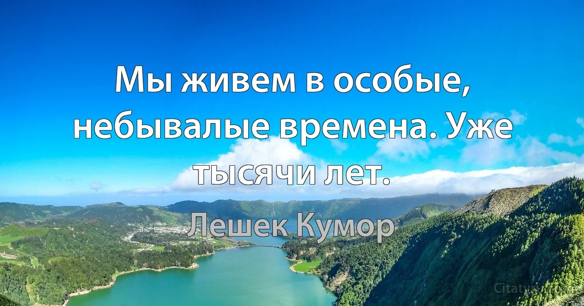 Мы живем в особые, небывалые времена. Уже тысячи лет. (Лешек Кумор)