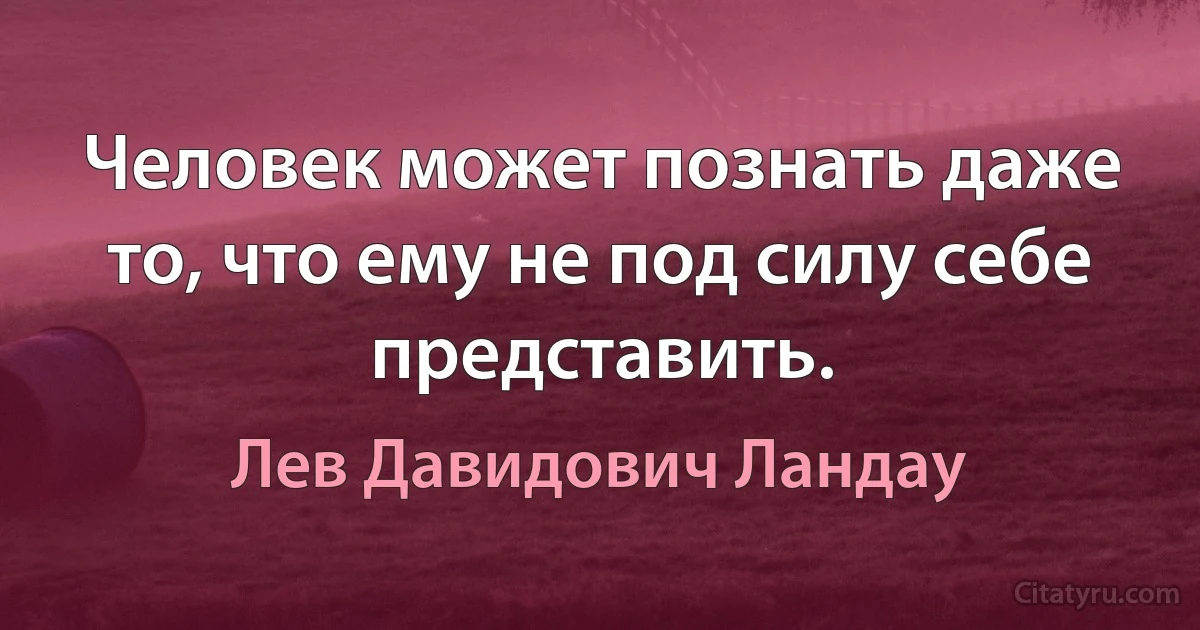 Человек может познать даже то, что ему не под силу себе представить. (Лев Давидович Ландау)