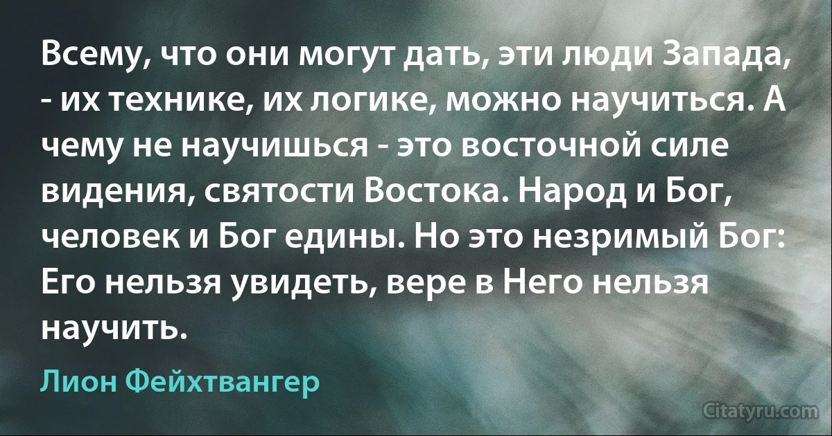 Всему, что они могут дать, эти люди Запада, - их технике, их логике, можно научиться. А чему не научишься - это восточной силе видения, святости Востока. Народ и Бог, человек и Бог едины. Но это незримый Бог: Его нельзя увидеть, вере в Него нельзя научить. (Лион Фейхтвангер)