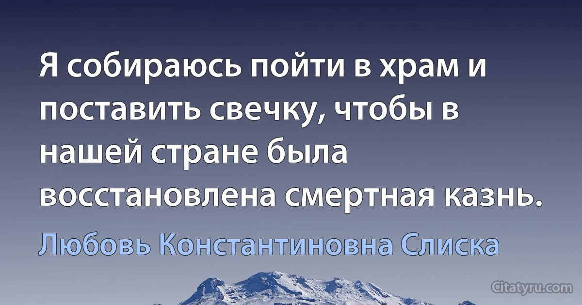 Я собираюсь пойти в храм и поставить свечку, чтобы в нашей стране была восстановлена смертная казнь. (Любовь Константиновна Слиска)