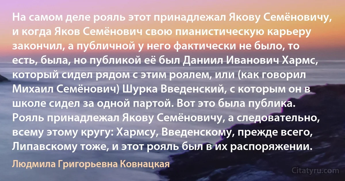 На самом деле рояль этот принадлежал Якову Семёновичу, и когда Яков Семёнович свою пианистическую карьеру закончил, а публичной у него фактически не было, то есть, была, но публикой её был Даниил Иванович Хармс, который сидел рядом с этим роялем, или (как говорил Михаил Семёнович) Шурка Введенский, с которым он в школе сидел за одной партой. Вот это была публика. Рояль принадлежал Якову Семёновичу, а следовательно, всему этому кругу: Хармсу, Введенскому, прежде всего, Липавскому тоже, и этот рояль был в их распоряжении. (Людмила Григорьевна Ковнацкая)