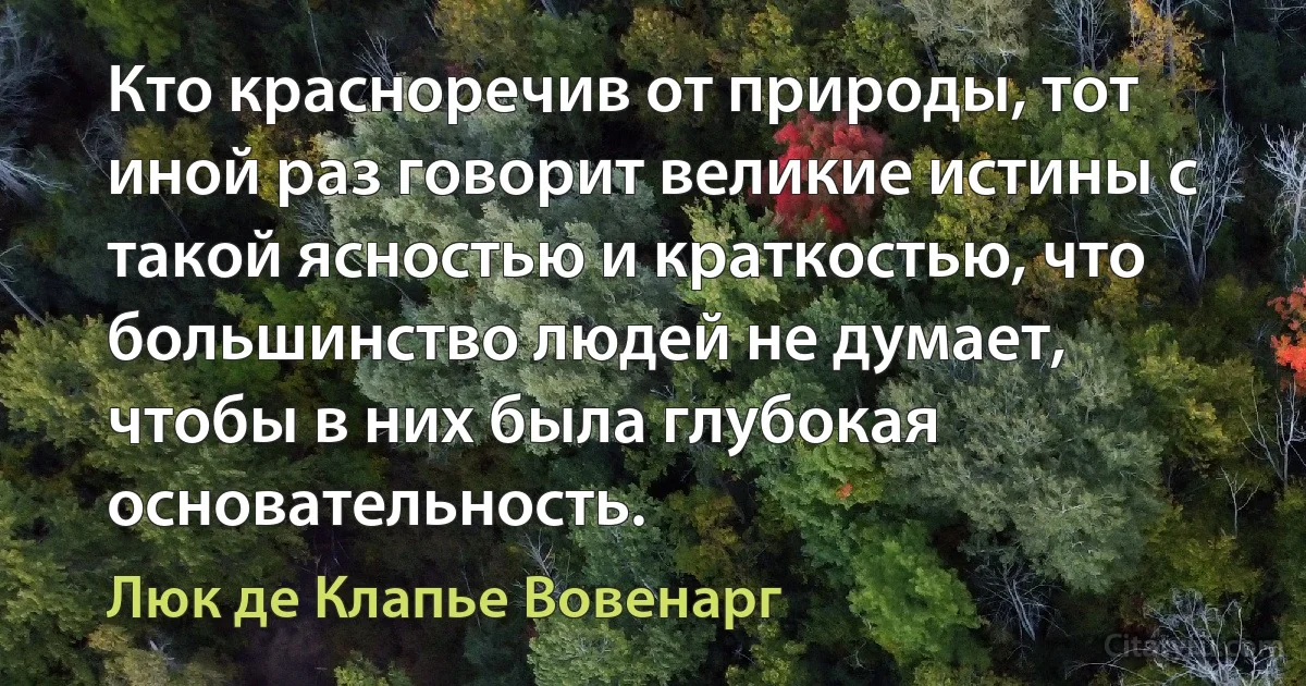 Кто красноречив от природы, тот иной раз говорит великие истины с такой ясностью и краткостью, что большинство людей не думает, чтобы в них была глубокая основательность. (Люк де Клапье Вовенарг)