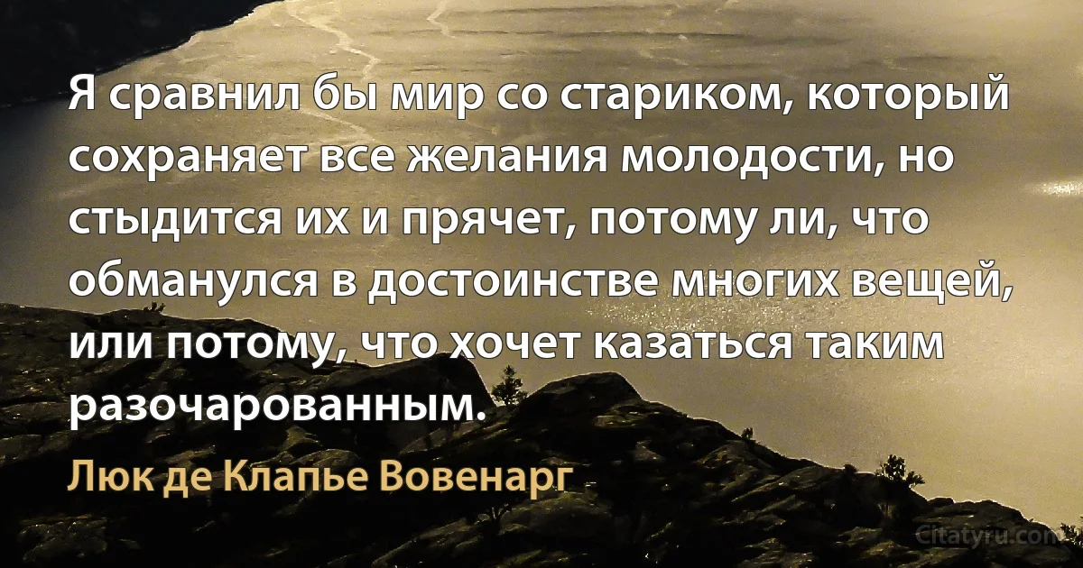 Я сравнил бы мир со стариком, который сохраняет все желания молодости, но стыдится их и прячет, потому ли, что обманулся в достоинстве многих вещей, или потому, что хочет казаться таким разочарованным. (Люк де Клапье Вовенарг)