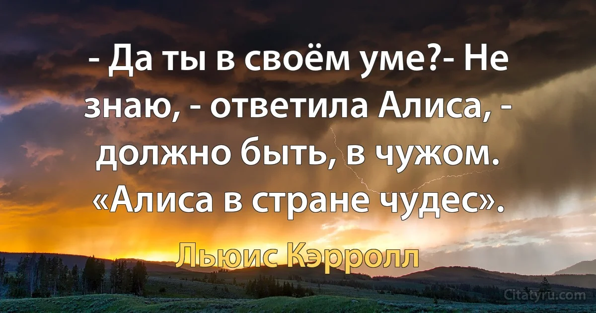 - Да ты в своём уме?- Не знаю, - ответила Алиса, - должно быть, в чужом. «Алиса в стране чудес». (Льюис Кэрролл)