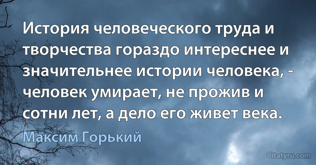 История человеческого труда и творчества гораздо интереснее и значительнее истории человека, - человек умирает, не прожив и сотни лет, а дело его живет века. (Максим Горький)