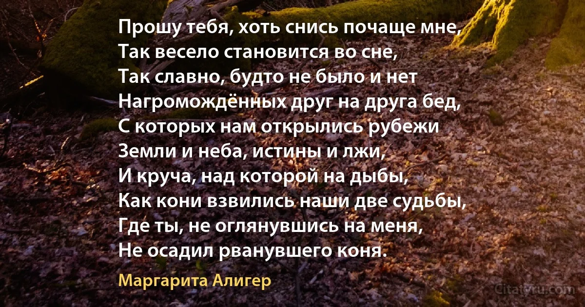 Прошу тебя, хоть снись почаще мне,
Так весело становится во сне,
Так славно, будто не было и нет
Нагромождённых друг на друга бед,
С которых нам открылись рубежи
Земли и неба, истины и лжи,
И круча, над которой на дыбы,
Как кони взвились наши две судьбы,
Где ты, не оглянувшись на меня,
Не осадил рванувшего коня. (Маргарита Алигер)