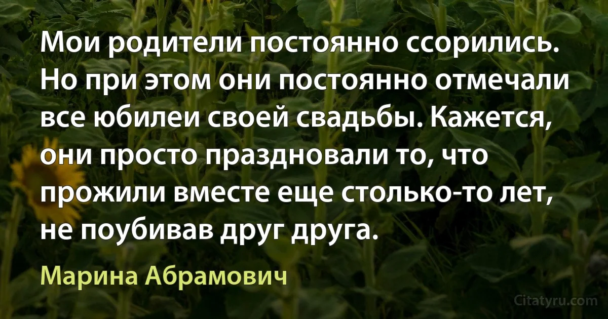 Мои родители постоянно ссорились. Но при этом они постоянно отмечали все юбилеи своей свадьбы. Кажется, они просто праздновали то, что прожили вместе еще столько-то лет, не поубивав друг друга. (Марина Абрамович)