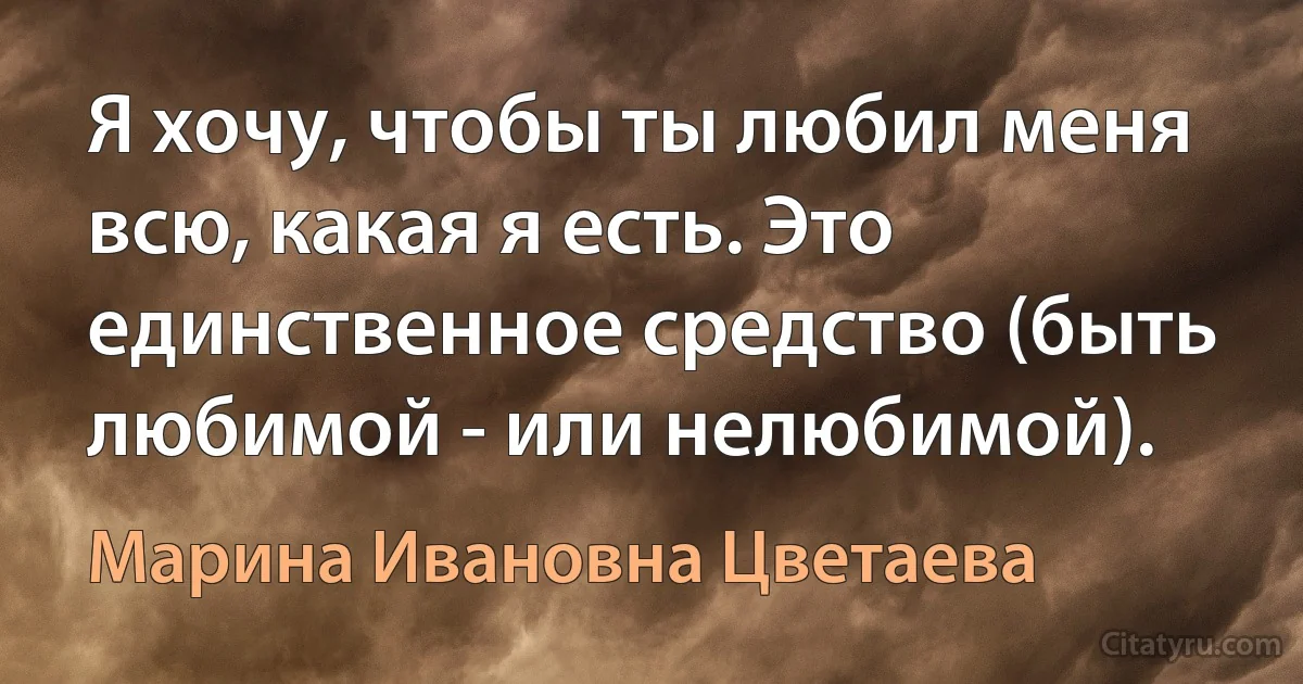 Я хочу, чтобы ты любил меня всю, какая я есть. Это единственное средство (быть любимой - или нелюбимой). (Марина Ивановна Цветаева)