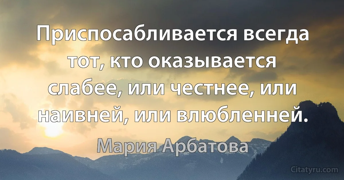 Приспосабливается всегда тот, кто оказывается слабее, или честнее, или наивней, или влюбленней. (Мария Арбатова)