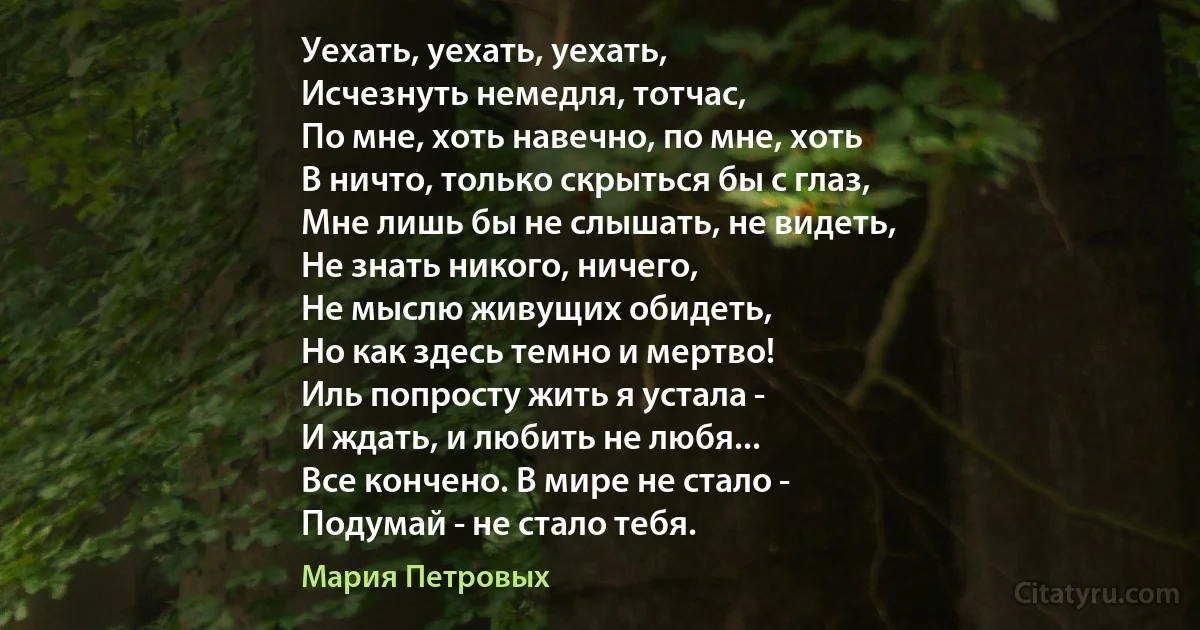 Уехать, уехать, уехать,
Исчезнуть немедля, тотчас,
По мне, хоть навечно, по мне, хоть
В ничто, только скрыться бы с глаз,
Мне лишь бы не слышать, не видеть,
Не знать никого, ничего,
Не мыслю живущих обидеть,
Но как здесь темно и мертво!
Иль попросту жить я устала -
И ждать, и любить не любя...
Все кончено. В мире не стало -
Подумай - не стало тебя. (Мария Петровых)