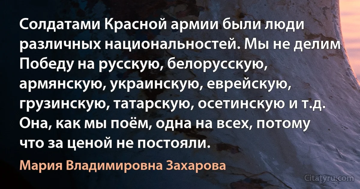 Солдатами Красной армии были люди различных национальностей. Мы не делим Победу на русскую, белорусскую, армянскую, украинскую, еврейскую, грузинскую, татарскую, осетинскую и т.д. Она, как мы поём, одна на всех, потому что за ценой не постояли. (Мария Владимировна Захарова)