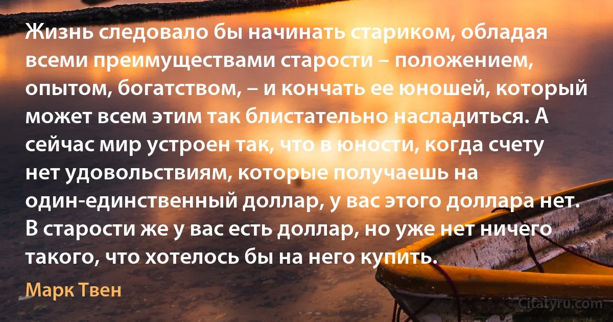 Жизнь следовало бы начинать стариком, обладая всеми преимуществами старости – положением, опытом, богатством, – и кончать ее юношей, который может всем этим так блистательно насладиться. А сейчас мир устроен так, что в юности, когда счету нет удовольствиям, которые получаешь на один-единственный доллар, у вас этого доллара нет. В старости же у вас есть доллар, но уже нет ничего такого, что хотелось бы на него купить. (Марк Твен)