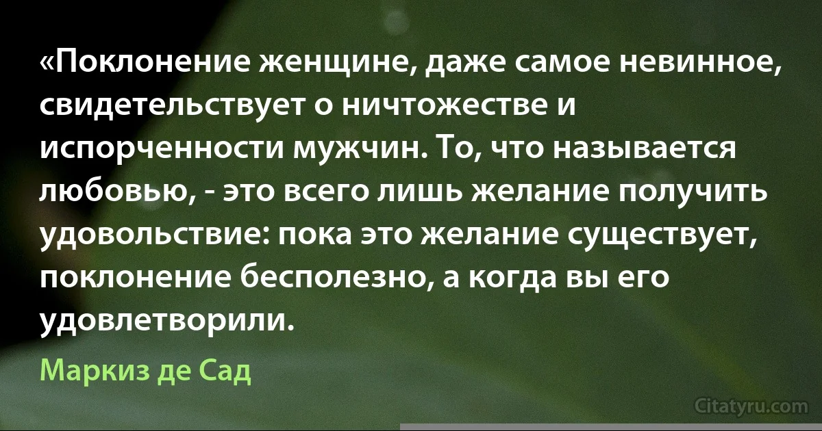 «Поклонение женщине, даже самое невинное, свидетельствует о ничтожестве и испорченности мужчин. То, что называется любовью, - это всего лишь желание получить удовольствие: пока это желание существует, поклонение бесполезно, а когда вы его удовлетворили. (Маркиз де Сад)