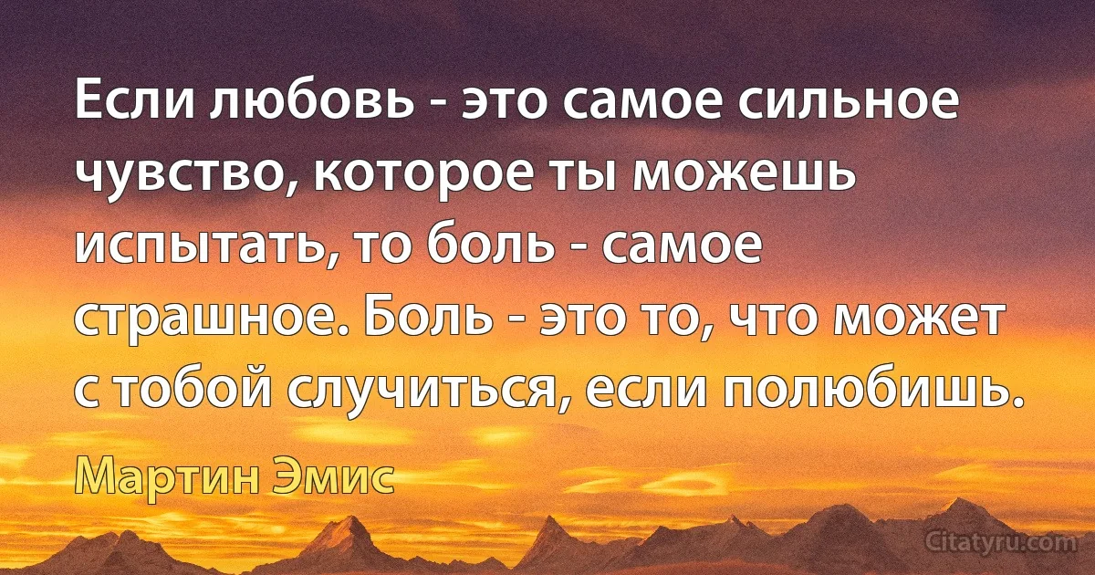 Если любовь - это самое сильное чувство, которое ты можешь испытать, то боль - самое страшное. Боль - это то, что может с тобой случиться, если полюбишь. (Мартин Эмис)