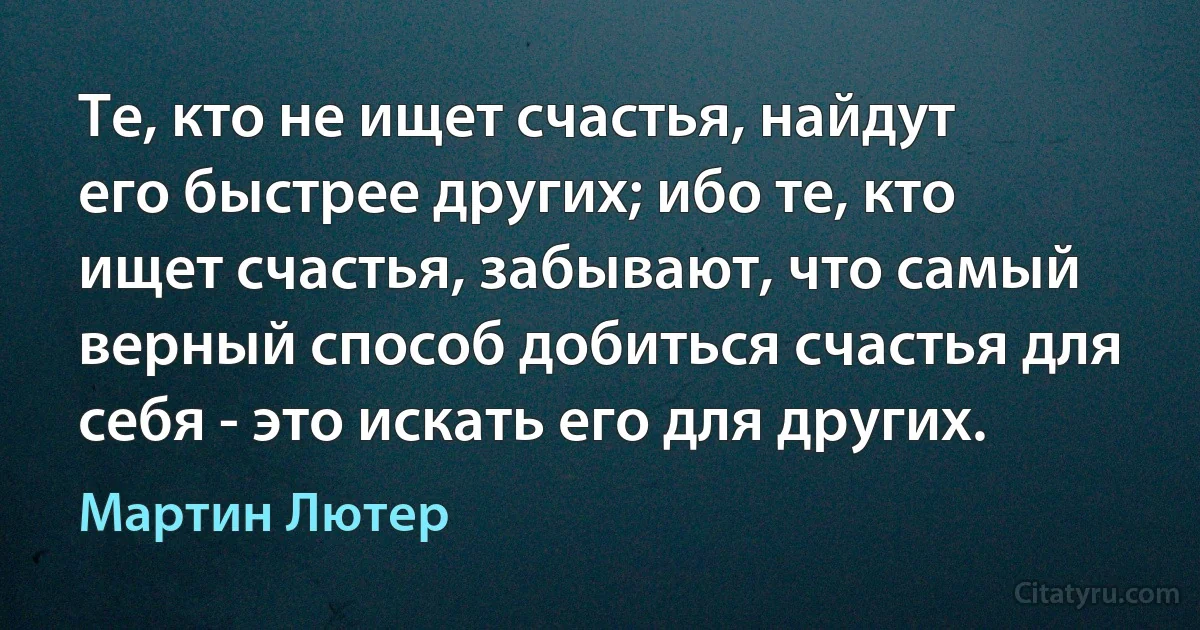 Те, кто не ищет счастья, найдут его быстрее других; ибо те, кто ищет счастья, забывают, что самый верный способ добиться счастья для себя - это искать его для других. (Мартин Лютер)