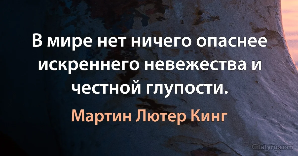 В мире нет ничего опаснее искреннего невежества и честной глупости. (Мартин Лютер Кинг)