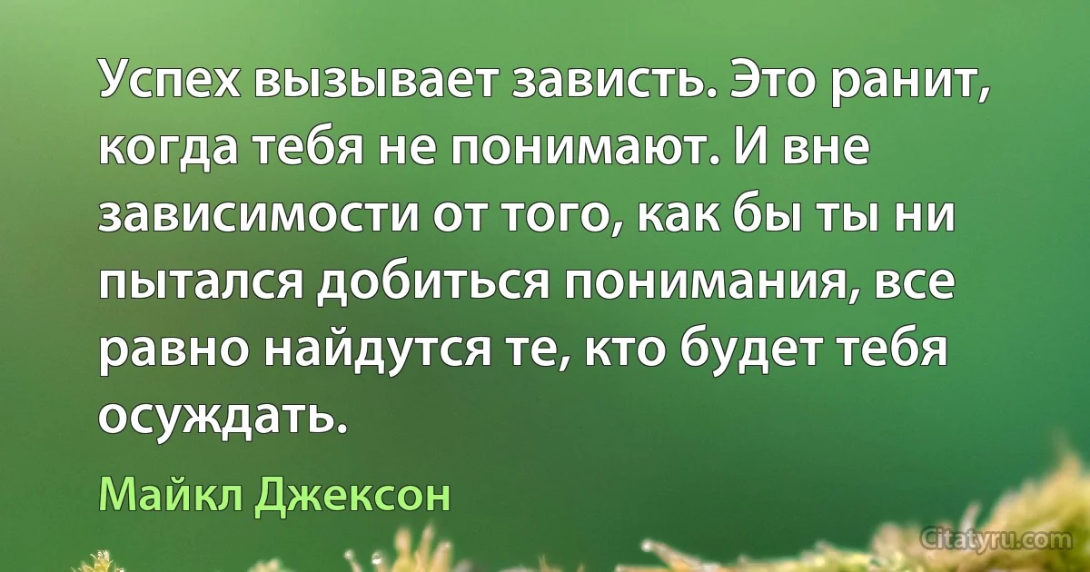 Успех вызывает зависть. Это ранит, когда тебя не понимают. И вне зависимости от того, как бы ты ни пытался добиться понимания, все равно найдутся те, кто будет тебя осуждать. (Майкл Джексон)