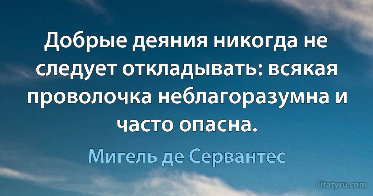 Добрые деяния никогда не следует откладывать: всякая проволочка неблагоразумна и часто опасна. (Мигель де Сервантес)