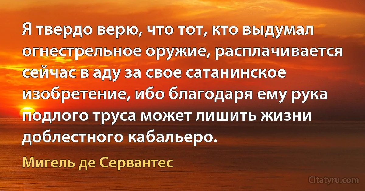 Я твердо верю, что тот, кто выдумал огнестрельное оружие, расплачивается сейчас в аду за свое сатанинское изобретение, ибо благодаря ему рука подлого труса может лишить жизни доблестного кабальеро. (Мигель де Сервантес)