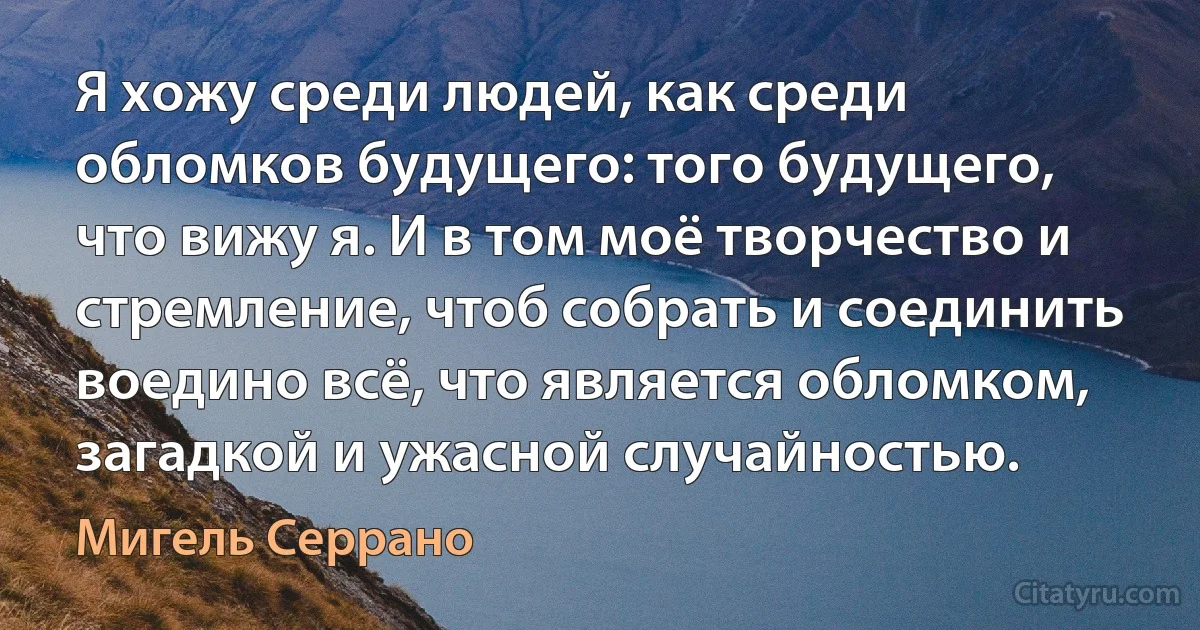 Я хожу среди людей, как среди обломков будущего: того будущего, что вижу я. И в том моё творчество и стремление, чтоб собрать и соединить воедино всё, что является обломком, загадкой и ужасной случайностью. (Мигель Серрано)