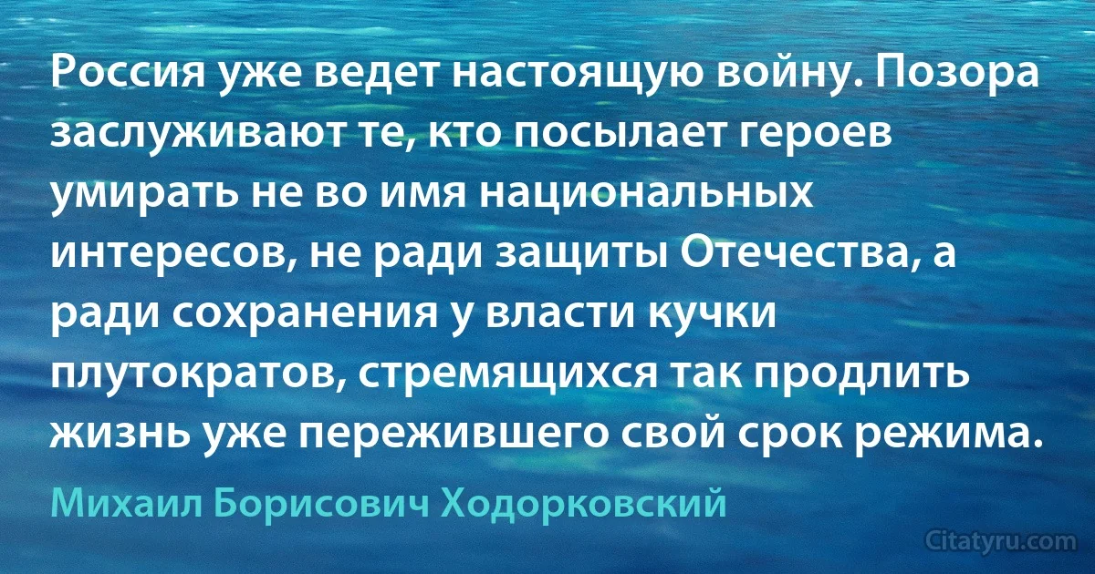 Россия уже ведет настоящую войну. Позора заслуживают те, кто посылает героев умирать не во имя национальных интересов, не ради защиты Отечества, а ради сохранения у власти кучки плутократов, стремящихся так продлить жизнь уже пережившего свой срок режима. (Михаил Борисович Ходорковский)