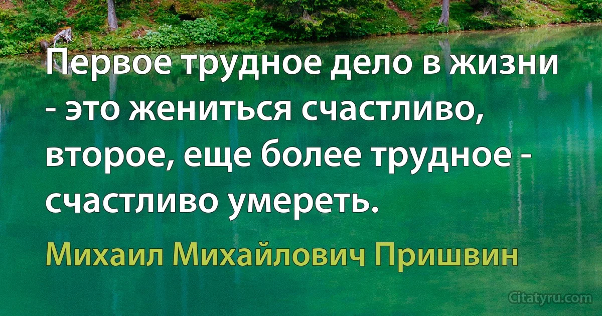 Первое трудное дело в жизни - это жениться счастливо, второе, еще более трудное - счастливо умереть. (Михаил Михайлович Пришвин)