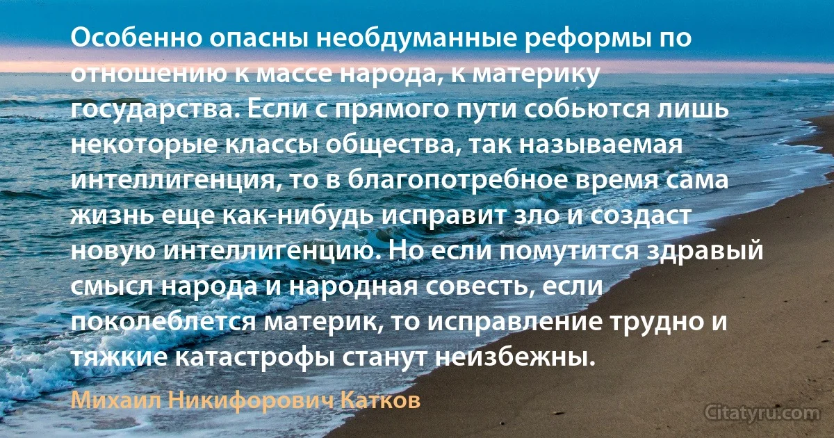 Особенно опасны необдуманные реформы по отношению к массе народа, к материку государства. Если с прямого пути собьются лишь некоторые классы общества, так называемая интеллигенция, то в благопотребное время сама жизнь еще как-нибудь исправит зло и создаст новую интеллигенцию. Но если помутится здравый смысл народа и народная совесть, если поколеблется материк, то исправление трудно и тяжкие катастрофы станут неизбежны. (Михаил Никифорович Катков)