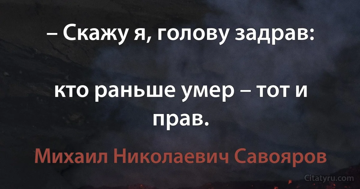 – Скажу я, голову задрав:

кто раньше умер – тот и прав. (Михаил Николаевич Савояров)