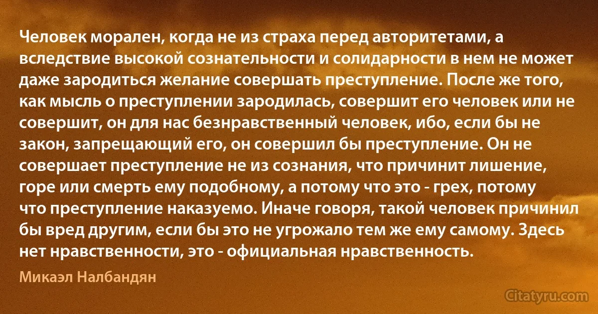 Человек морален, когда не из страха перед авторитетами, а вследствие высокой сознательности и солидарности в нем не может даже зародиться желание совершать преступление. После же того, как мысль о преступлении зародилась, совершит его человек или не совершит, он для нас безнравственный человек, ибо, если бы не закон, запрещающий его, он совершил бы преступление. Он не совершает преступление не из сознания, что причинит лишение, горе или смерть ему подобному, а потому что это - грех, потому что преступление наказуемо. Иначе говоря, такой человек причинил бы вред другим, если бы это не угрожало тем же ему самому. Здесь нет нравственности, это - официальная нравственность. (Микаэл Налбандян)