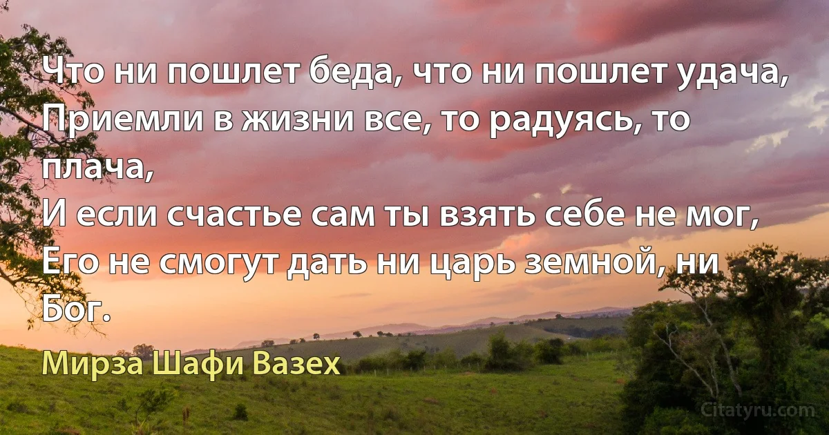 Что ни пошлет беда, что ни пошлет удача,
Приемли в жизни все, то радуясь, то плача,
И если счастье сам ты взять себе не мог,
Его не смогут дать ни царь земной, ни Бог. (Мирза Шафи Вазех)