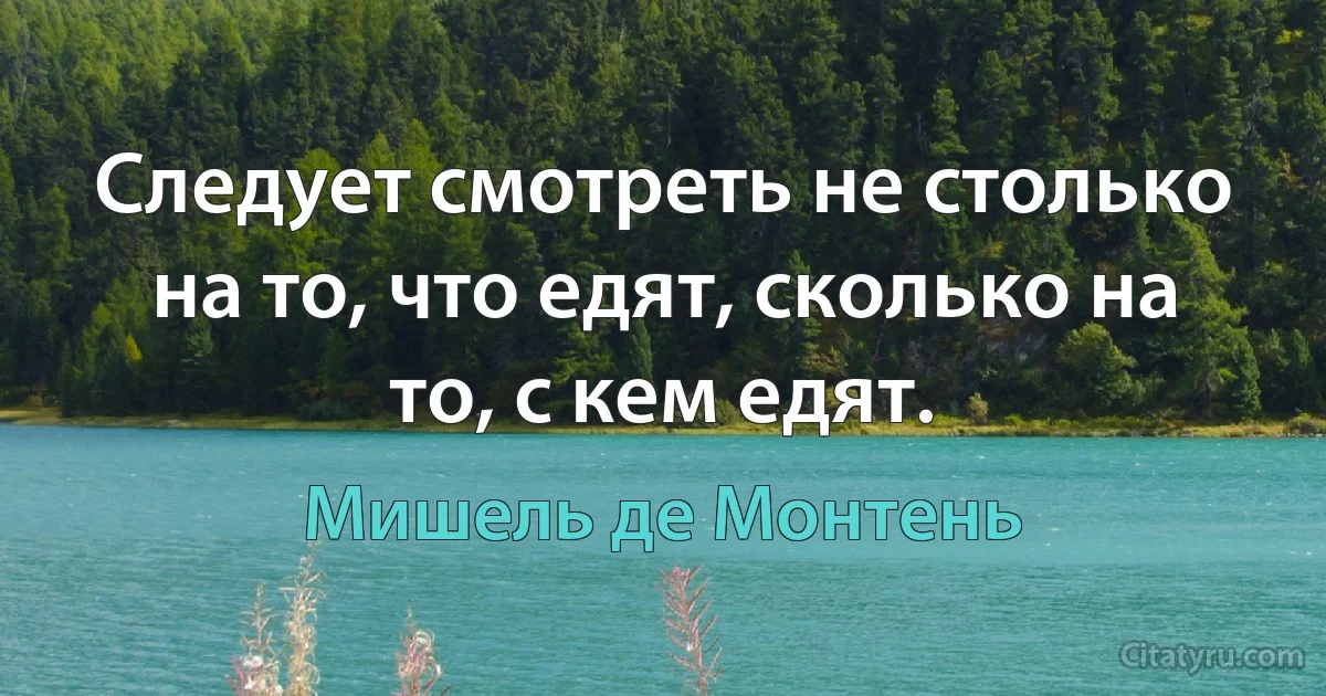 Следует смотреть не столько на то, что едят, сколько на то, с кем едят. (Мишель де Монтень)