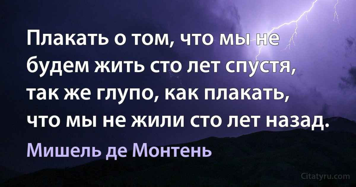 Плакать о том, что мы не будем жить сто лет спустя, так же глупо, как плакать, что мы не жили сто лет назад. (Мишель де Монтень)