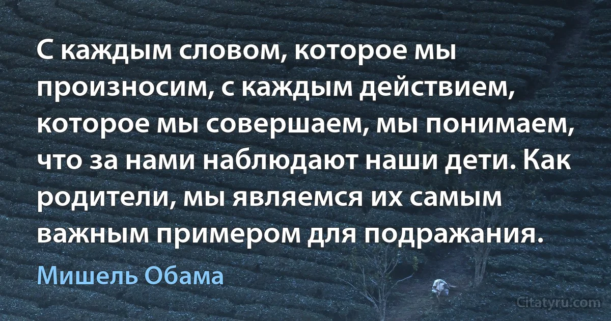 С каждым словом, которое мы произносим, с каждым действием, которое мы совершаем, мы понимаем, что за нами наблюдают наши дети. Как родители, мы являемся их самым важным примером для подражания. (Мишель Обама)